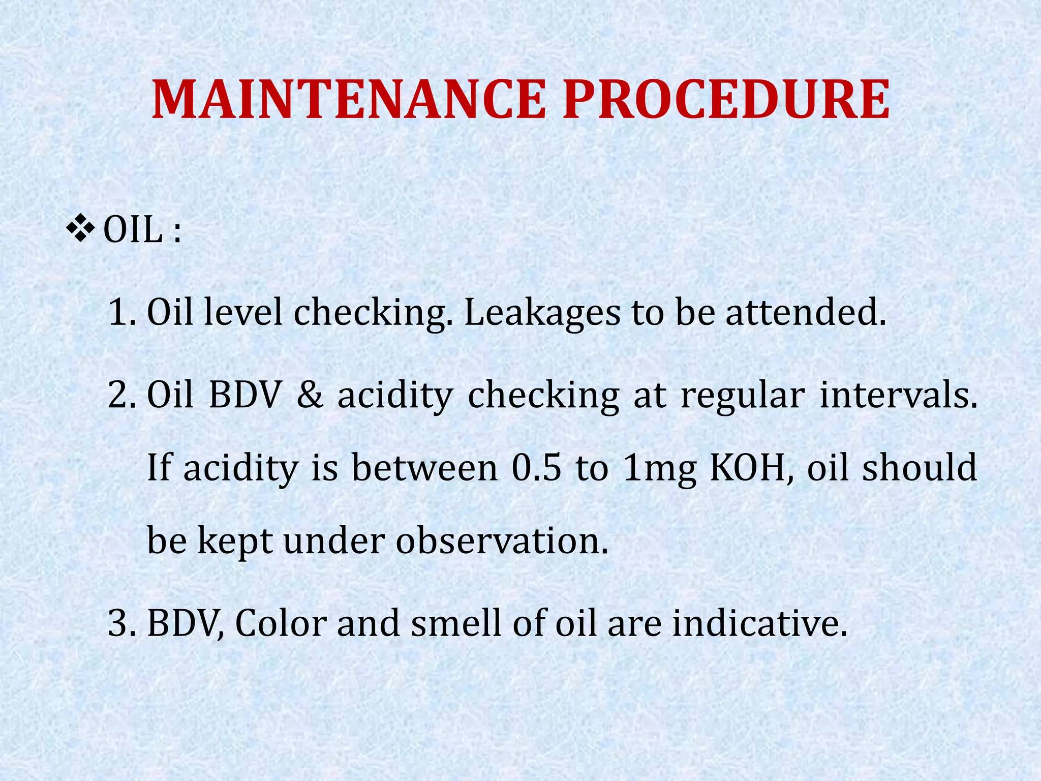 MAINTENANCE PROCEDURE
OIL :
1. Oil level checking. Leakages to be attended.
2. Oil BDV & acidity checking at regular intervals.
If acidity is between 0.5 to 1mg KOH, oil should
be kept under observation.
3. BDV, Color and smell of oil are indicative.
 