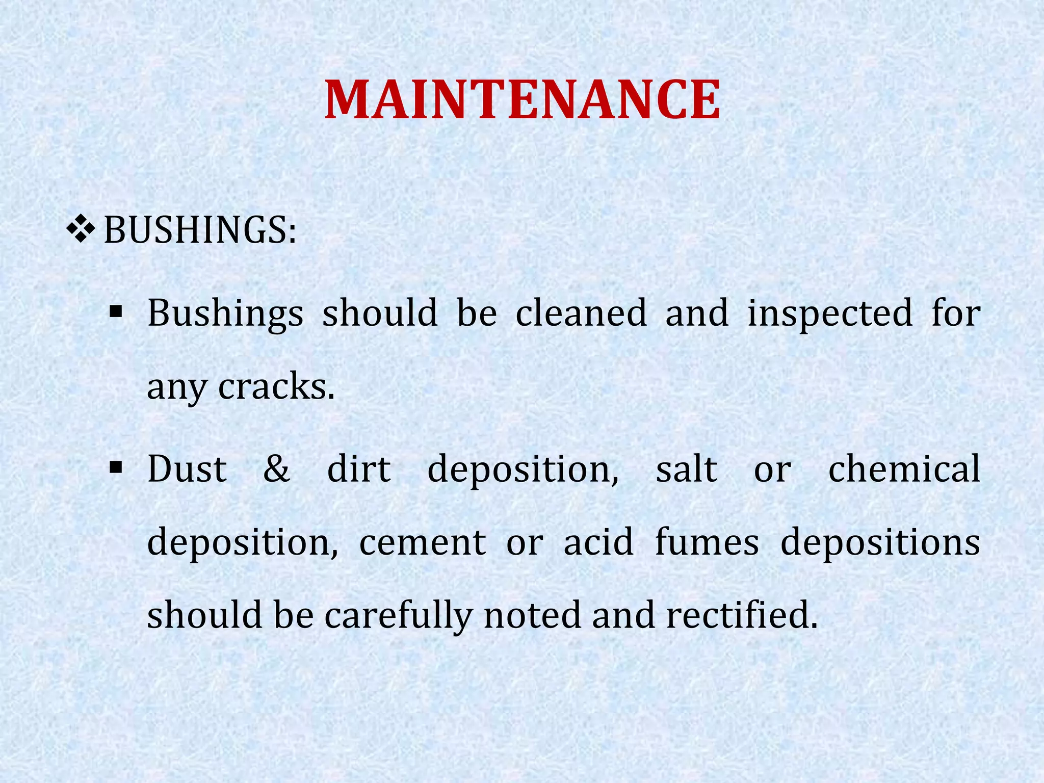 MAINTENANCE
BUSHINGS:
 Bushings should be cleaned and inspected for
any cracks.
 Dust & dirt deposition, salt or chemical
deposition, cement or acid fumes depositions
should be carefully noted and rectified.
 