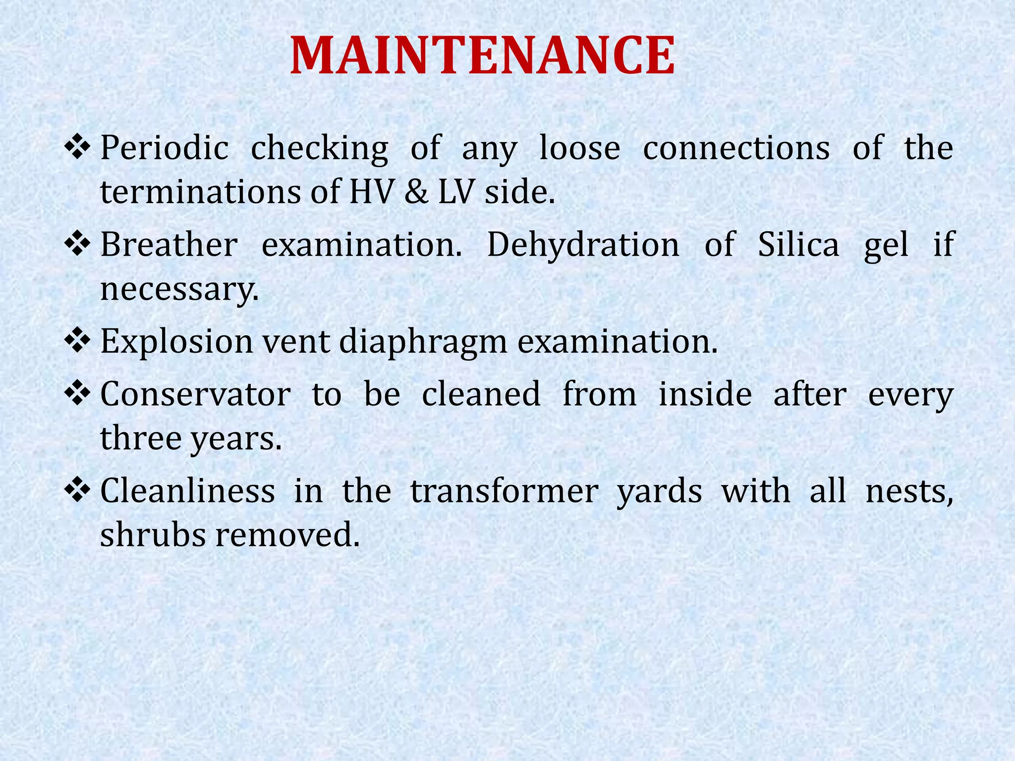 MAINTENANCE
 Periodic checking of any loose connections of the
terminations of HV & LV side.
 Breather examination. Dehydration of Silica gel if
necessary.
 Explosion vent diaphragm examination.
 Conservator to be cleaned from inside after every
three years.
 Cleanliness in the transformer yards with all nests,
shrubs removed.
 