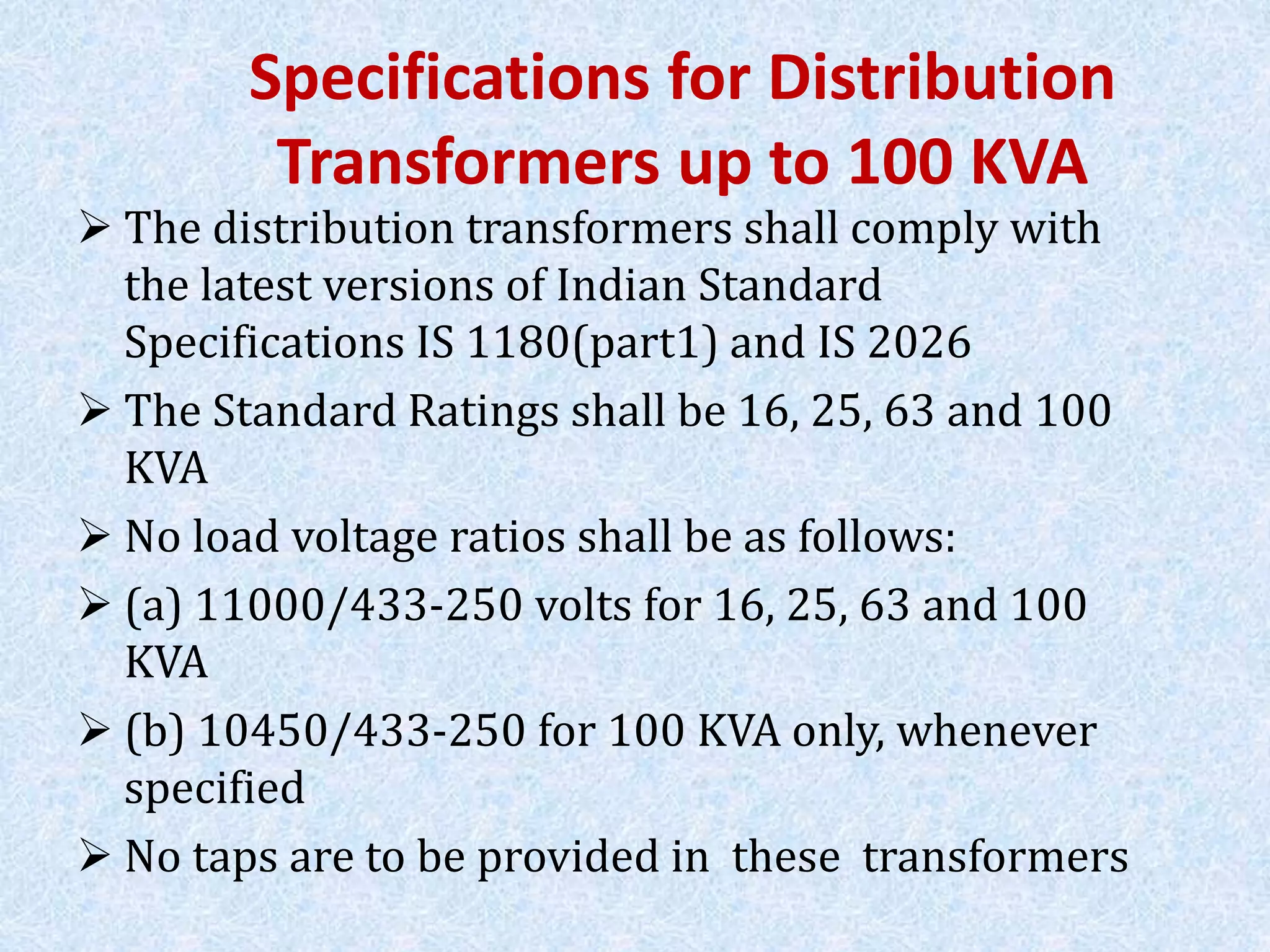 Specifications for Distribution
Transformers up to 100 KVA
 The distribution transformers shall comply with
the latest versions of Indian Standard
Specifications IS 1180(part1) and IS 2026
 The Standard Ratings shall be 16, 25, 63 and 100
KVA
 No load voltage ratios shall be as follows:
 (a) 11000/433-250 volts for 16, 25, 63 and 100
KVA
 (b) 10450/433-250 for 100 KVA only, whenever
specified
 No taps are to be provided in these transformers
 