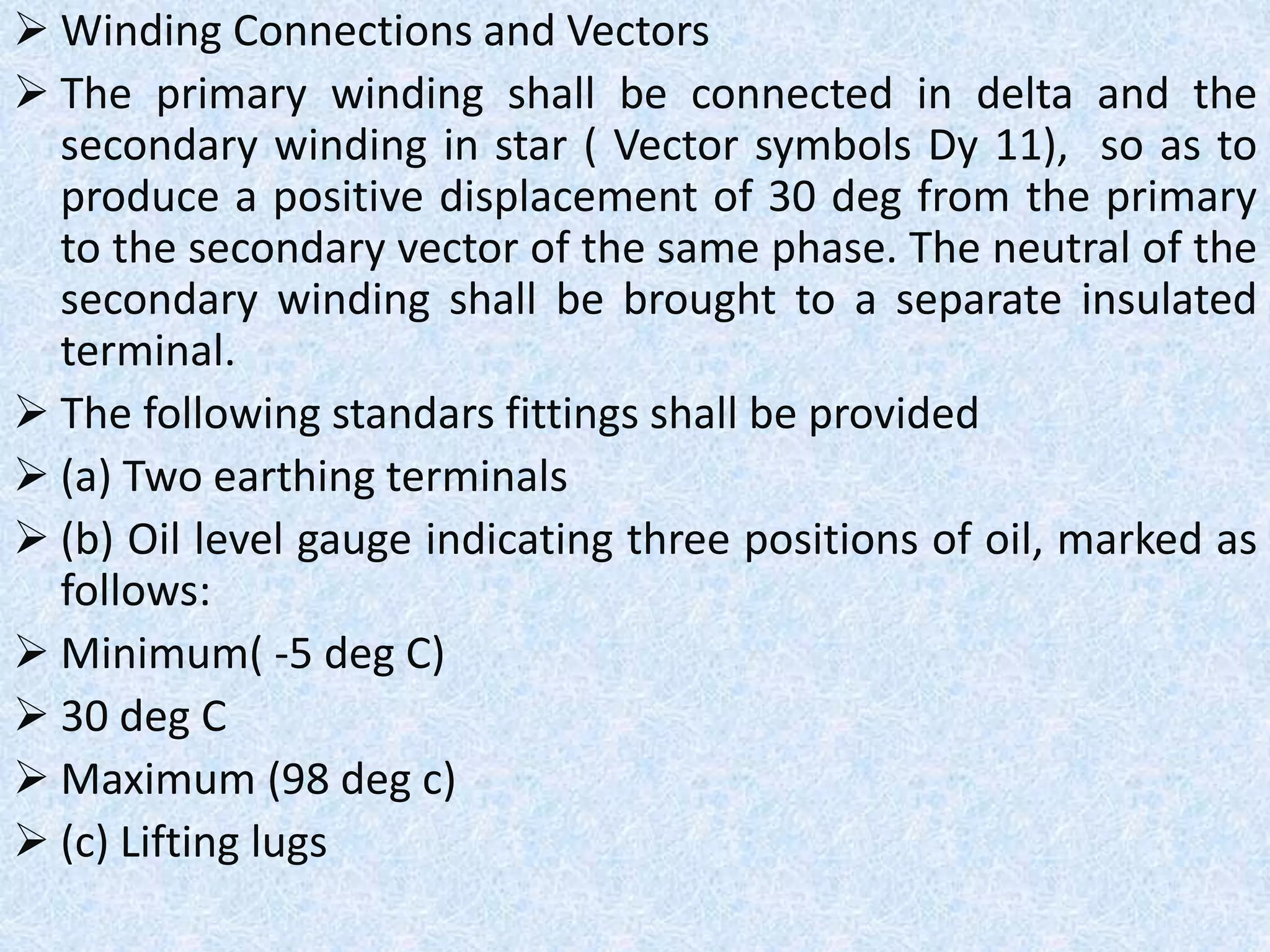  Winding Connections and Vectors
 The primary winding shall be connected in delta and the
secondary winding in star ( Vector symbols Dy 11), so as to
produce a positive displacement of 30 deg from the primary
to the secondary vector of the same phase. The neutral of the
secondary winding shall be brought to a separate insulated
terminal.
 The following standars fittings shall be provided
 (a) Two earthing terminals
 (b) Oil level gauge indicating three positions of oil, marked as
follows:
 Minimum( -5 deg C)
 30 deg C
 Maximum (98 deg c)
 (c) Lifting lugs
 