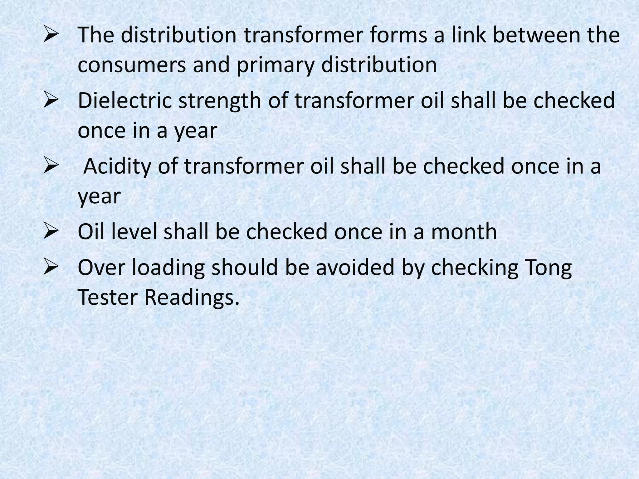  The distribution transformer forms a link between the
consumers and primary distribution
 Dielectric strength of transformer oil shall be checked
once in a year
 Acidity of transformer oil shall be checked once in a
year
 Oil level shall be checked once in a month
 Over loading should be avoided by checking Tong
Tester Readings.
 