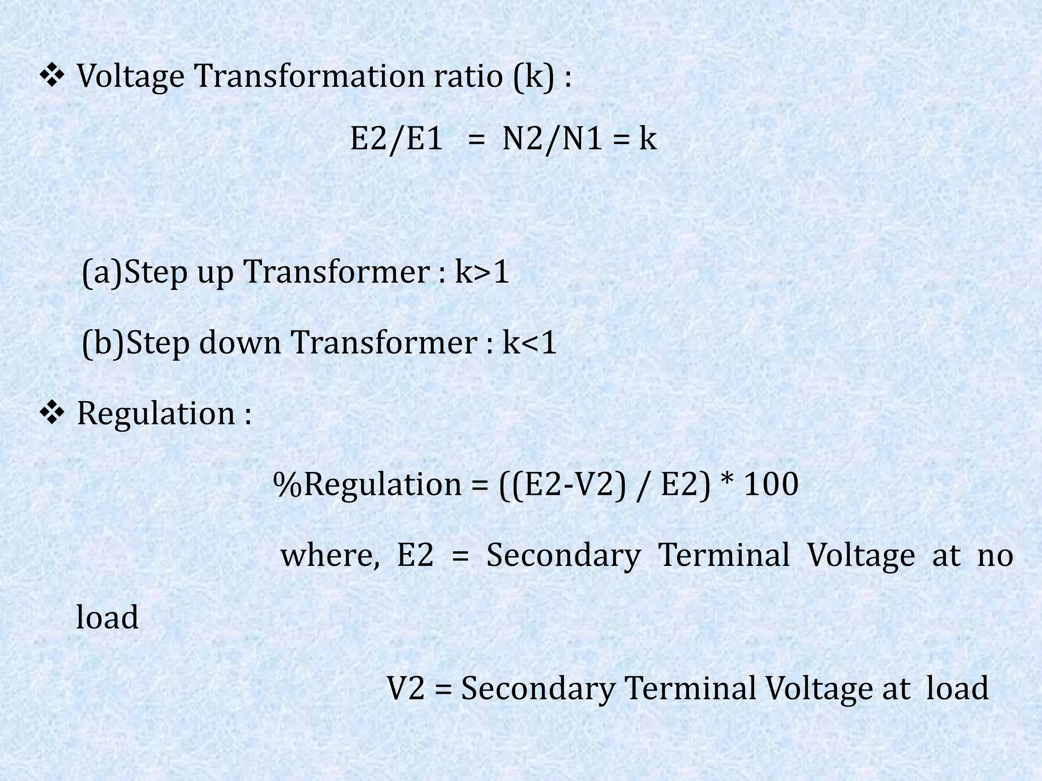  Voltage Transformation ratio (k) :
E2/E1 = N2/N1 = k
(a)Step up Transformer : k>1
(b)Step down Transformer : k<1
 Regulation :
%Regulation = ((E2-V2) / E2) * 100
where, E2 = Secondary Terminal Voltage at no
load
V2 = Secondary Terminal Voltage at load
 