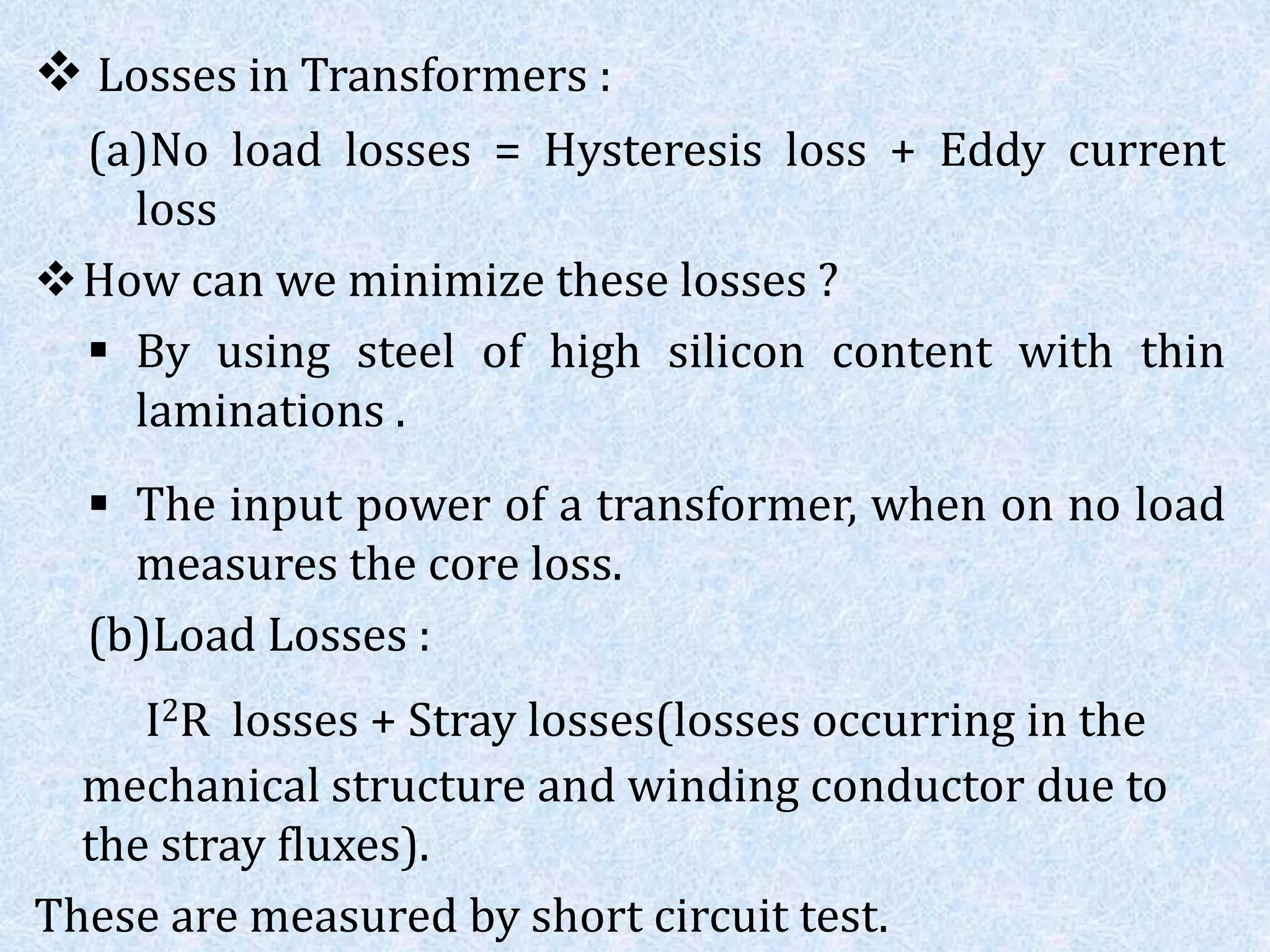  Losses in Transformers :
(a)No load losses = Hysteresis loss + Eddy current
loss
How can we minimize these losses ?
 By using steel of high silicon content with thin
laminations .
 The input power of a transformer, when on no load
measures the core loss.
(b)Load Losses :
I2R losses + Stray losses(losses occurring in the
mechanical structure and winding conductor due to
the stray fluxes).
These are measured by short circuit test.
 