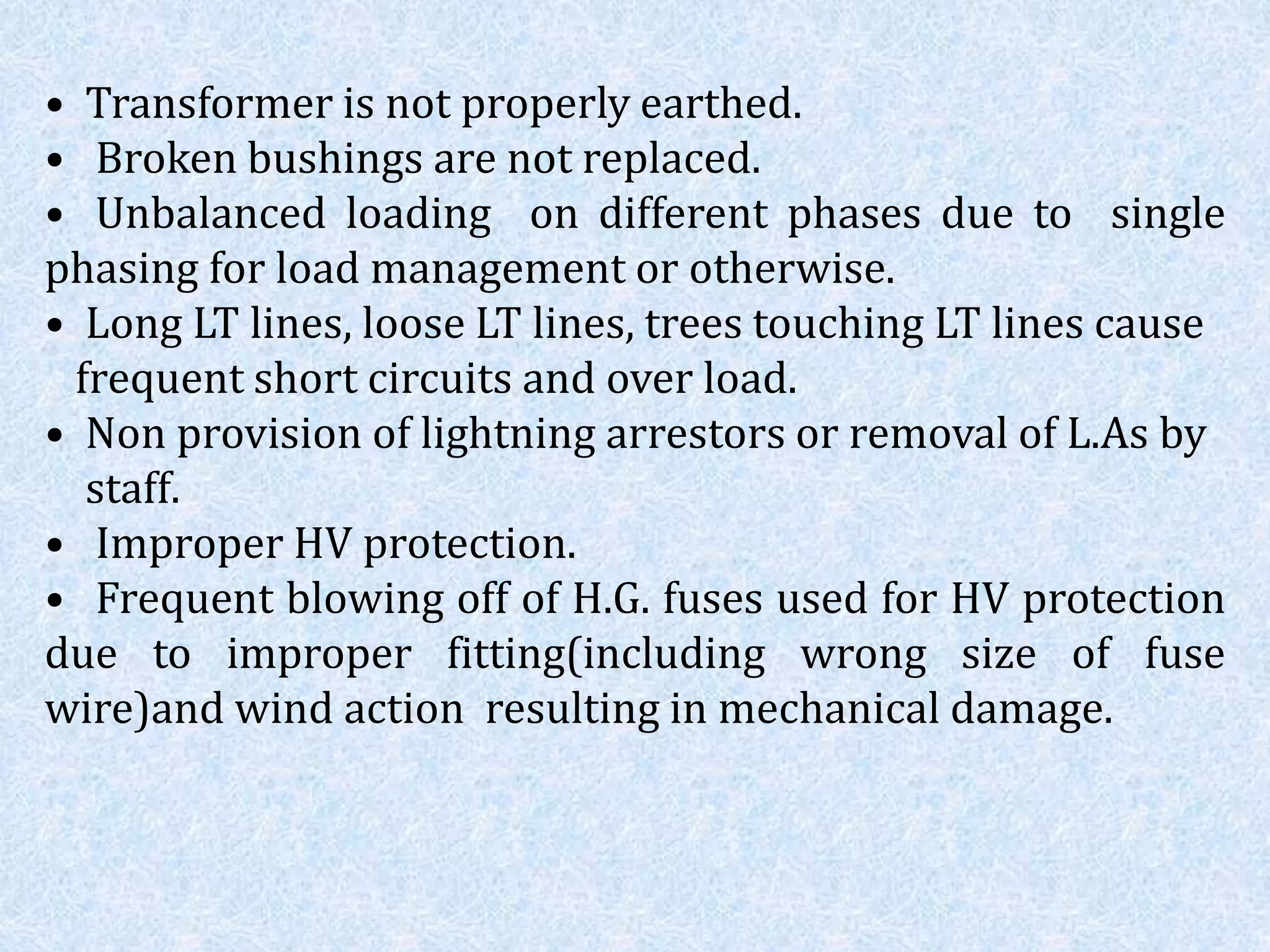 • Transformer is not properly earthed.
• Broken bushings are not replaced.
• Unbalanced loading on different phases due to single
phasing for load management or otherwise.
• Long LT lines, loose LT lines, trees touching LT lines cause
frequent short circuits and over load.
• Non provision of lightning arrestors or removal of L.As by
staff.
• Improper HV protection.
• Frequent blowing off of H.G. fuses used for HV protection
due to improper fitting(including wrong size of fuse
wire)and wind action resulting in mechanical damage.
 