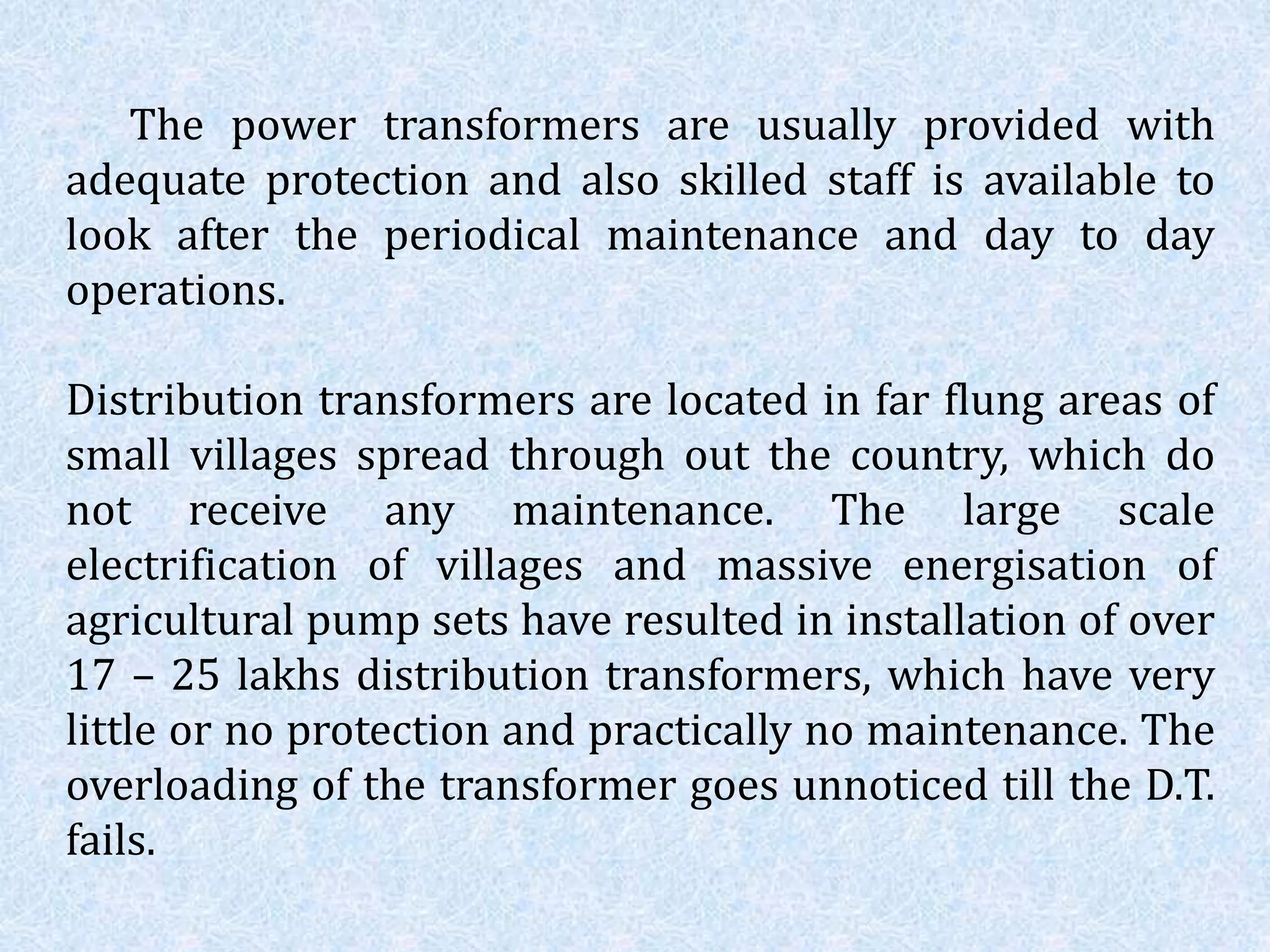 The power transformers are usually provided with
adequate protection and also skilled staff is available to
look after the periodical maintenance and day to day
operations.
Distribution transformers are located in far flung areas of
small villages spread through out the country, which do
not receive any maintenance. The large scale
electrification of villages and massive energisation of
agricultural pump sets have resulted in installation of over
17 – 25 lakhs distribution transformers, which have very
little or no protection and practically no maintenance. The
overloading of the transformer goes unnoticed till the D.T.
fails.
 