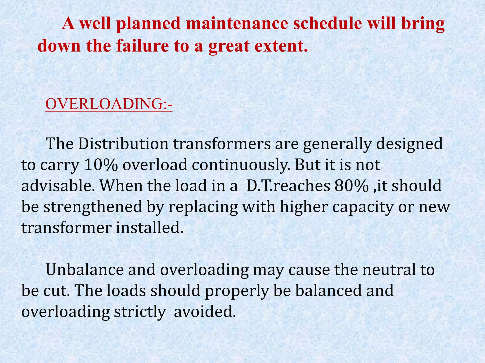 A well planned maintenance schedule will bring
down the failure to a great extent.
OVERLOADING:-
The Distribution transformers are generally designed
to carry 10% overload continuously. But it is not
advisable. When the load in a D.T.reaches 80% ,it should
be strengthened by replacing with higher capacity or new
transformer installed.
Unbalance and overloading may cause the neutral to
be cut. The loads should properly be balanced and
overloading strictly avoided.
 