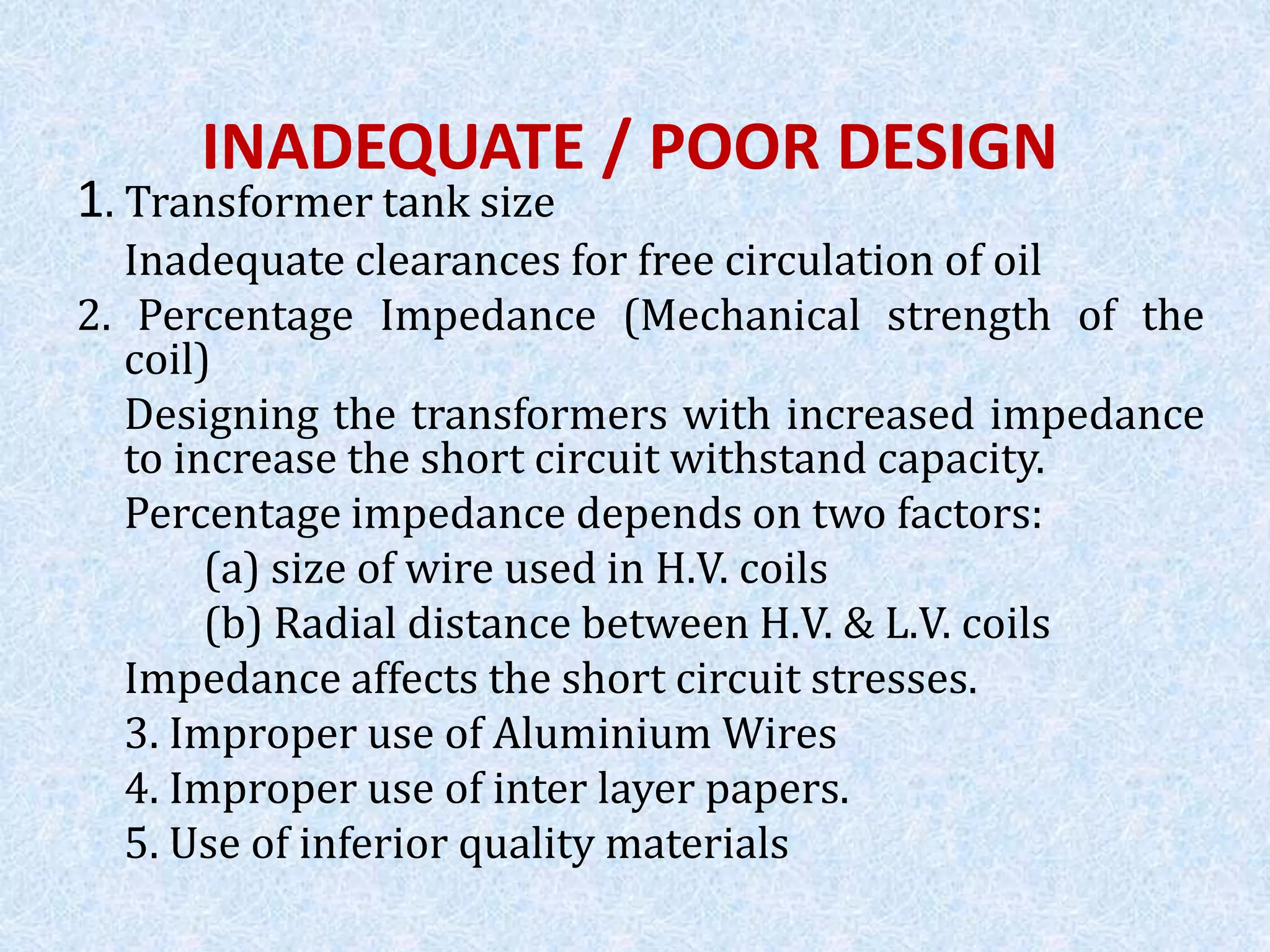 INADEQUATE / POOR DESIGN
1. Transformer tank size
Inadequate clearances for free circulation of oil
2. Percentage Impedance (Mechanical strength of the
coil)
Designing the transformers with increased impedance
to increase the short circuit withstand capacity.
Percentage impedance depends on two factors:
(a) size of wire used in H.V. coils
(b) Radial distance between H.V. & L.V. coils
Impedance affects the short circuit stresses.
3. Improper use of Aluminium Wires
4. Improper use of inter layer papers.
5. Use of inferior quality materials
 