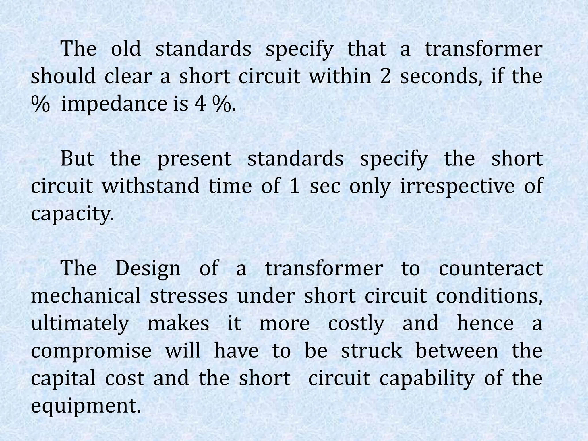 The old standards specify that a transformer
should clear a short circuit within 2 seconds, if the
% impedance is 4 %.
But the present standards specify the short
circuit withstand time of 1 sec only irrespective of
capacity.
The Design of a transformer to counteract
mechanical stresses under short circuit conditions,
ultimately makes it more costly and hence a
compromise will have to be struck between the
capital cost and the short circuit capability of the
equipment.
 