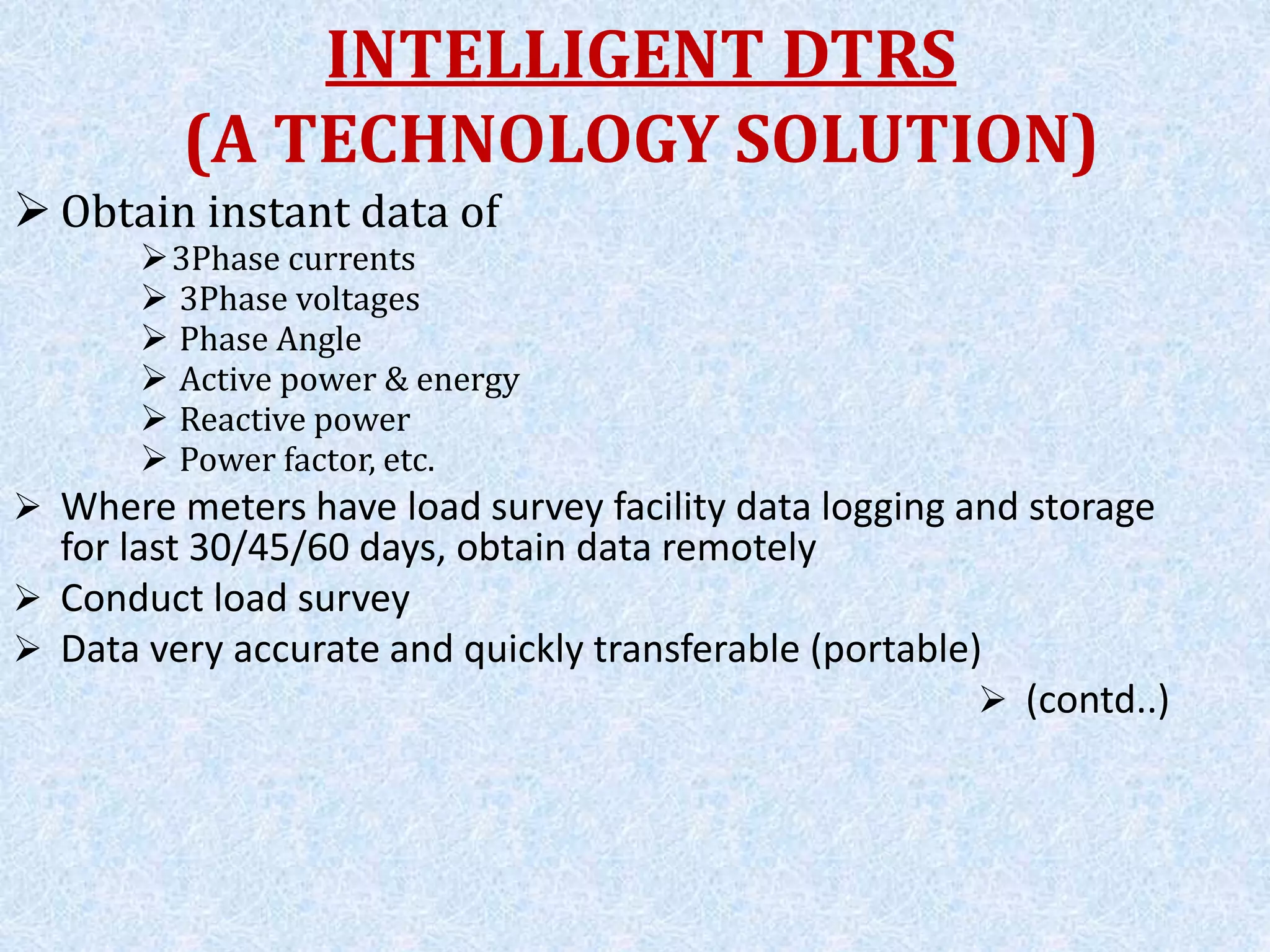  Obtain instant data of
3Phase currents
 3Phase voltages
 Phase Angle
 Active power & energy
 Reactive power
 Power factor, etc.
 Where meters have load survey facility data logging and storage
for last 30/45/60 days, obtain data remotely
 Conduct load survey
 Data very accurate and quickly transferable (portable)
 (contd..)
INTELLIGENT DTRS
(A TECHNOLOGY SOLUTION)
 