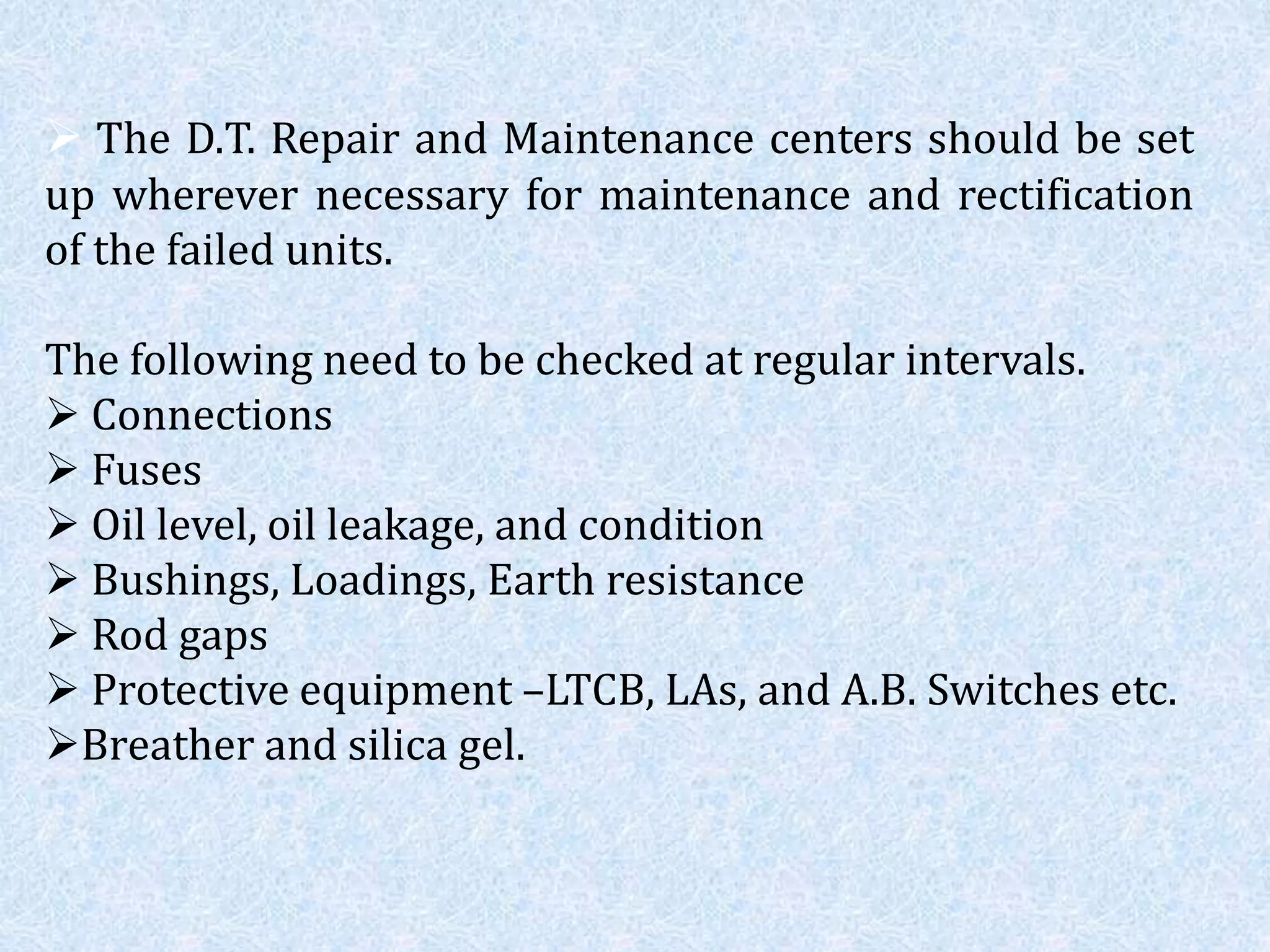  The D.T. Repair and Maintenance centers should be set
up wherever necessary for maintenance and rectification
of the failed units.
The following need to be checked at regular intervals.
 Connections
 Fuses
 Oil level, oil leakage, and condition
 Bushings, Loadings, Earth resistance
 Rod gaps
 Protective equipment –LTCB, LAs, and A.B. Switches etc.
Breather and silica gel.
 