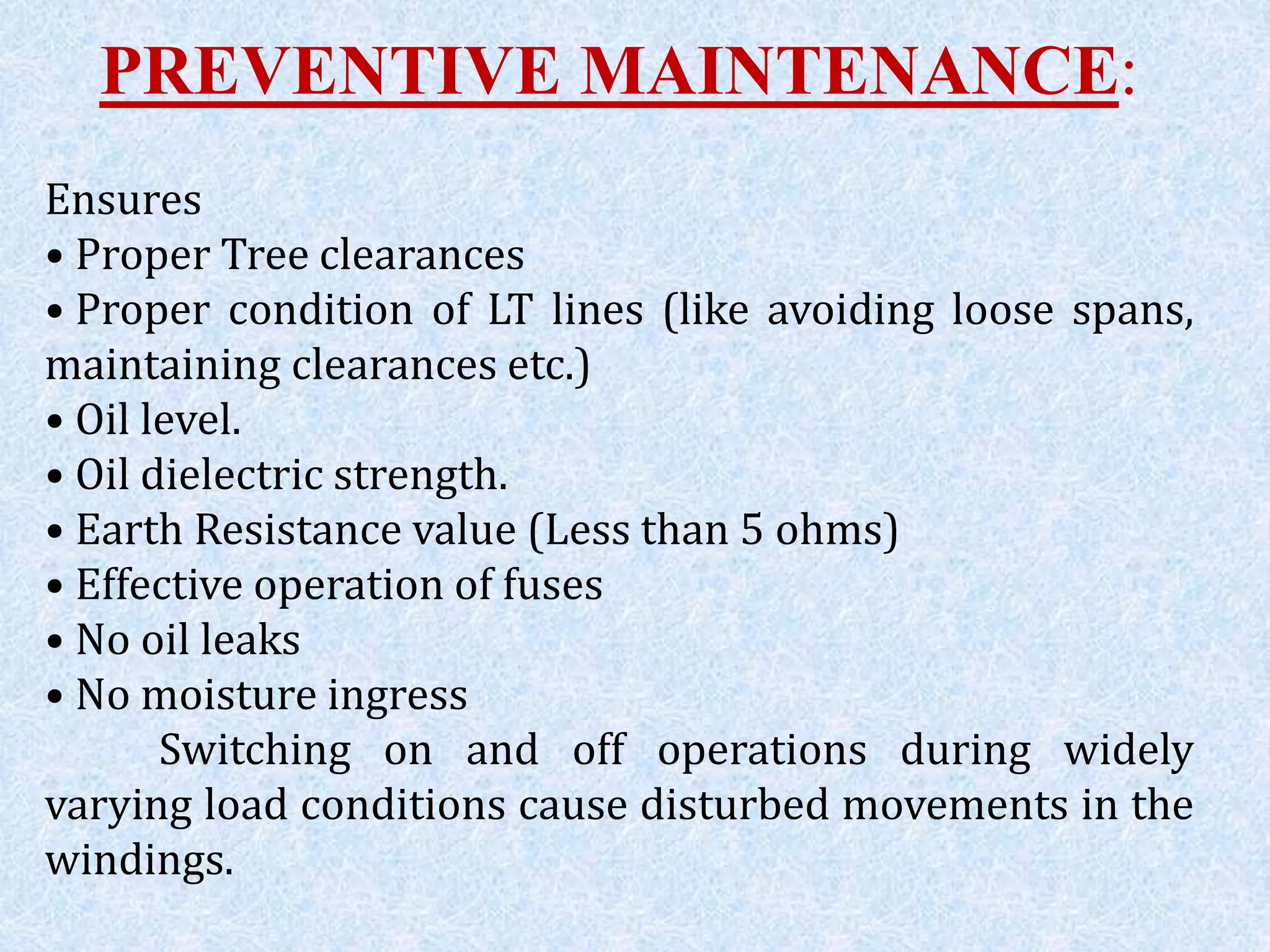 PREVENTIVE MAINTENANCE:
Ensures
• Proper Tree clearances
• Proper condition of LT lines (like avoiding loose spans,
maintaining clearances etc.)
• Oil level.
• Oil dielectric strength.
• Earth Resistance value (Less than 5 ohms)
• Effective operation of fuses
• No oil leaks
• No moisture ingress
Switching on and off operations during widely
varying load conditions cause disturbed movements in the
windings.
 