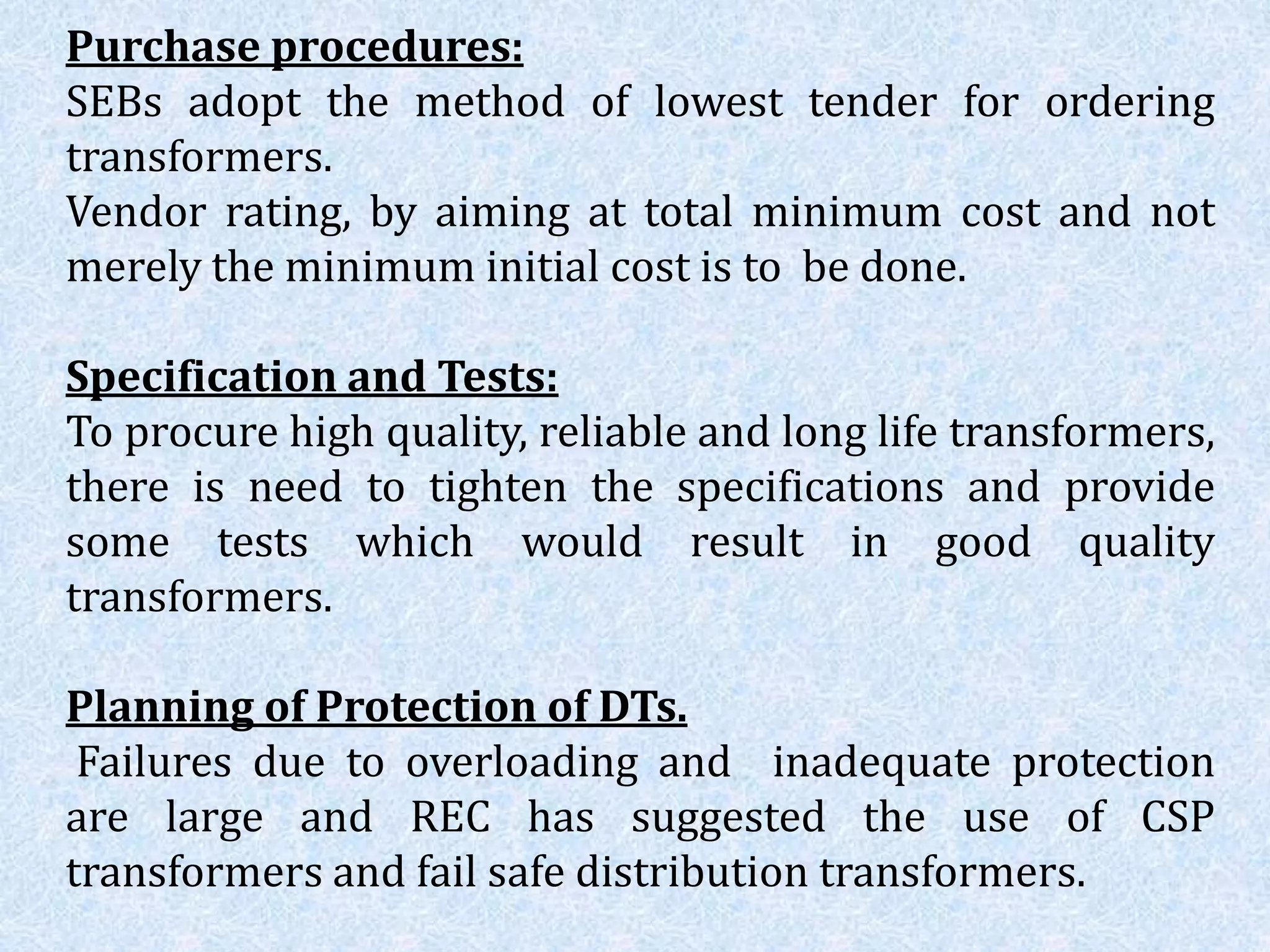 Purchase procedures:
SEBs adopt the method of lowest tender for ordering
transformers.
Vendor rating, by aiming at total minimum cost and not
merely the minimum initial cost is to be done.
Specification and Tests:
To procure high quality, reliable and long life transformers,
there is need to tighten the specifications and provide
some tests which would result in good quality
transformers.
Planning of Protection of DTs.
Failures due to overloading and inadequate protection
are large and REC has suggested the use of CSP
transformers and fail safe distribution transformers.
 
