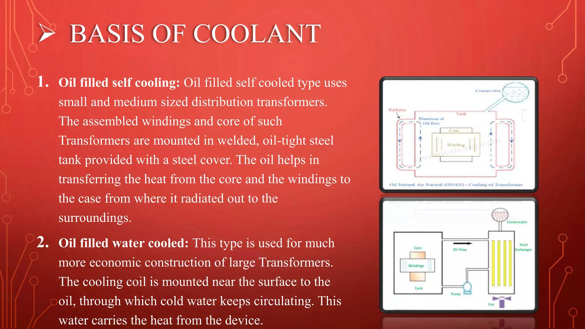  BASIS OF COOLANT
1. Oil filled self cooling: Oil filled self cooled type uses
small and medium sized distribution transformers.
The assembled windings and core of such
Transformers are mounted in welded, oil-tight steel
tank provided with a steel cover. The oil helps in
transferring the heat from the core and the windings to
the case from where it radiated out to the
surroundings.
2. Oil filled water cooled: This type is used for much
more economic construction of large Transformers.
The cooling coil is mounted near the surface to the
oil, through which cold water keeps circulating. This
water carries the heat from the device.
 