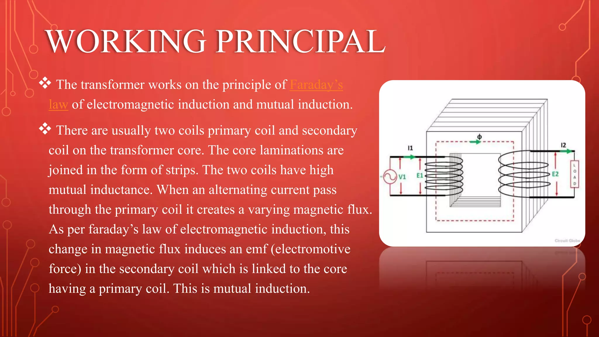 WORKING PRINCIPAL
 The transformer works on the principle of Faraday’s
law of electromagnetic induction and mutual induction.
 There are usually two coils primary coil and secondary
coil on the transformer core. The core laminations are
joined in the form of strips. The two coils have high
mutual inductance. When an alternating current pass
through the primary coil it creates a varying magnetic flux.
As per faraday’s law of electromagnetic induction, this
change in magnetic flux induces an emf (electromotive
force) in the secondary coil which is linked to the core
having a primary coil. This is mutual induction.
 