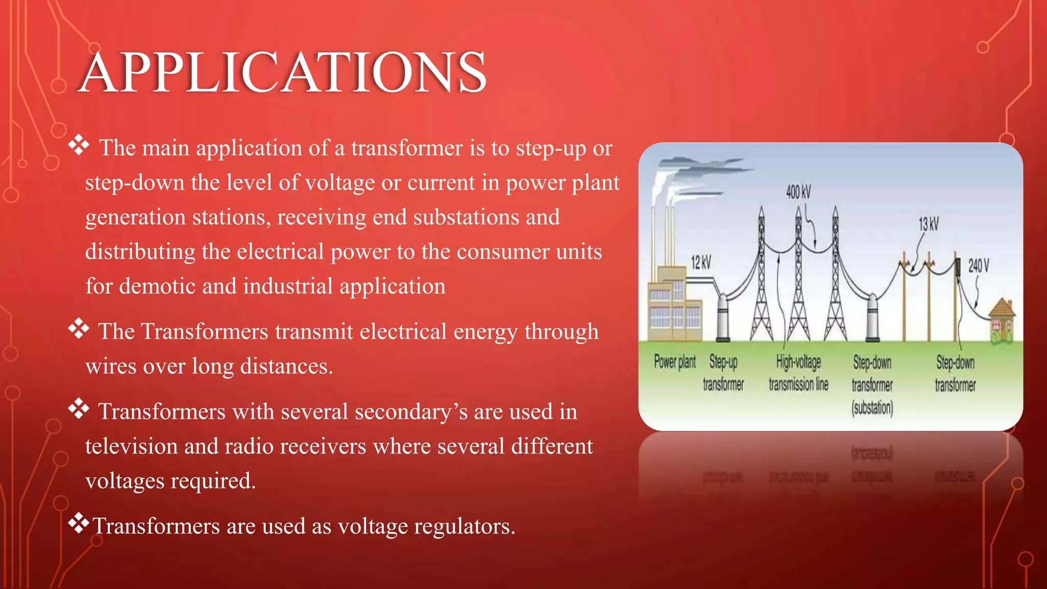 APPLICATIONS
 The main application of a transformer is to step-up or
step-down the level of voltage or current in power plant
generation stations, receiving end substations and
distributing the electrical power to the consumer units
for demotic and industrial application
 The Transformers transmit electrical energy through
wires over long distances.
 Transformers with several secondary’s are used in
television and radio receivers where several different
voltages required.
Transformers are used as voltage regulators.
 