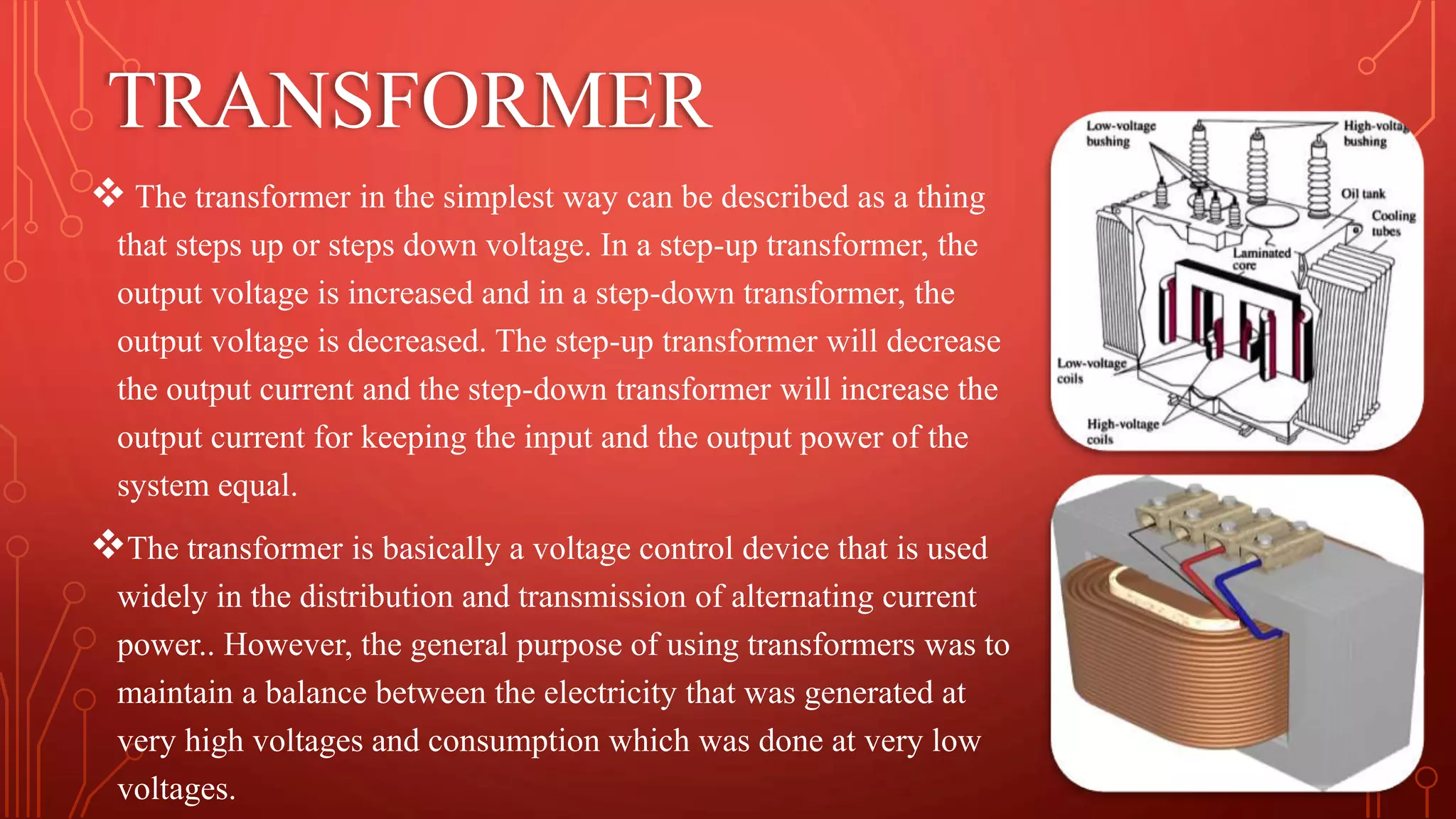 TRANSFORMER
 The transformer in the simplest way can be described as a thing
that steps up or steps down voltage. In a step-up transformer, the
output voltage is increased and in a step-down transformer, the
output voltage is decreased. The step-up transformer will decrease
the output current and the step-down transformer will increase the
output current for keeping the input and the output power of the
system equal.
The transformer is basically a voltage control device that is used
widely in the distribution and transmission of alternating current
power.. However, the general purpose of using transformers was to
maintain a balance between the electricity that was generated at
very high voltages and consumption which was done at very low
voltages.
 