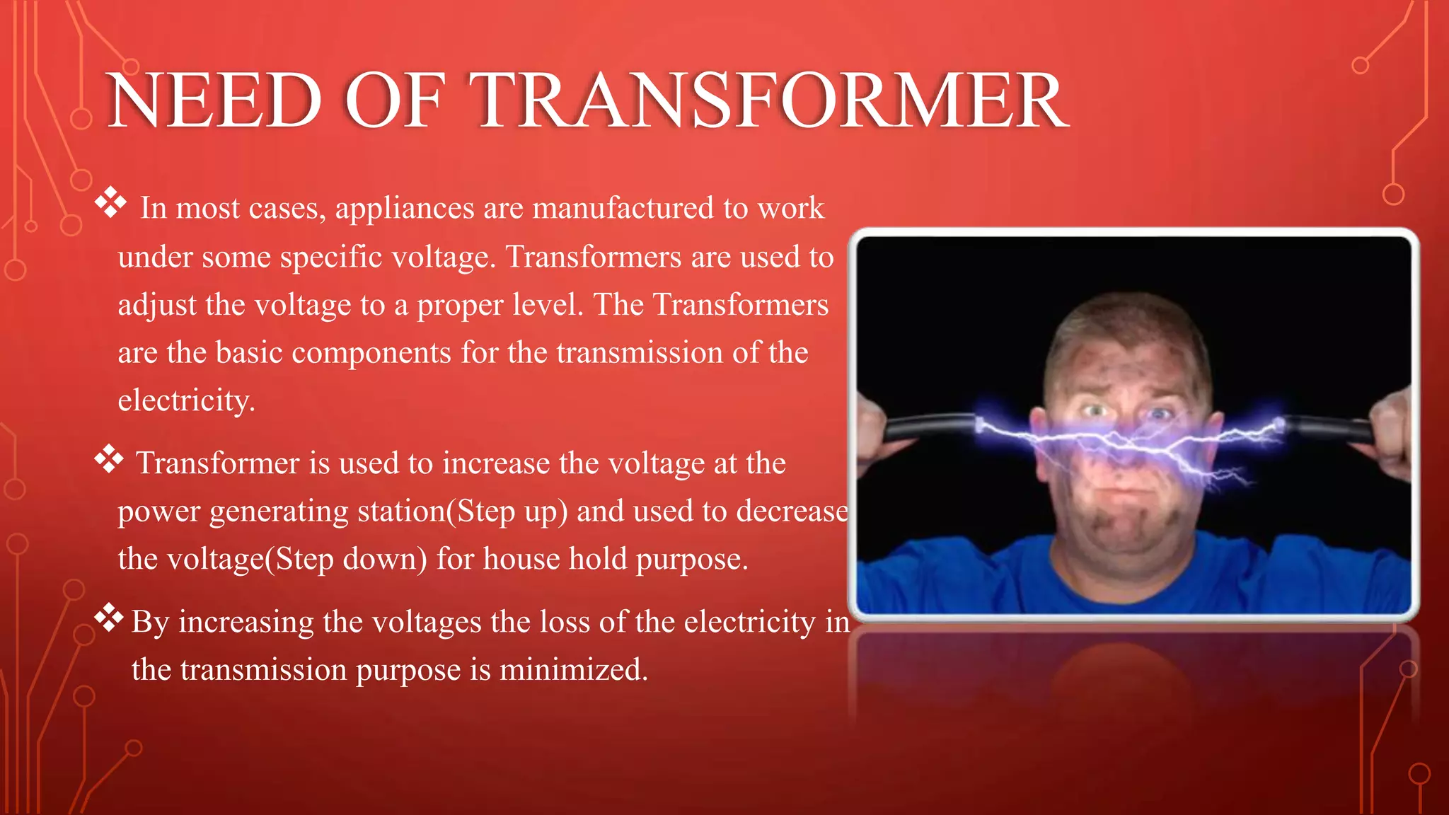 NEED OF TRANSFORMER
 In most cases, appliances are manufactured to work
under some specific voltage. Transformers are used to
adjust the voltage to a proper level. The Transformers
are the basic components for the transmission of the
electricity.
 Transformer is used to increase the voltage at the
power generating station(Step up) and used to decrease
the voltage(Step down) for house hold purpose.
By increasing the voltages the loss of the electricity in
the transmission purpose is minimized.
 