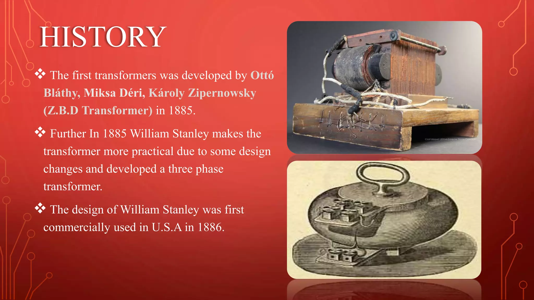HISTORY
 The first transformers was developed by Ottó
Bláthy, Miksa Déri, Károly Zipernowsky
(Z.B.D Transformer) in 1885.
 Further In 1885 William Stanley makes the
transformer more practical due to some design
changes and developed a three phase
transformer.
 The design of William Stanley was first
commercially used in U.S.A in 1886.
 