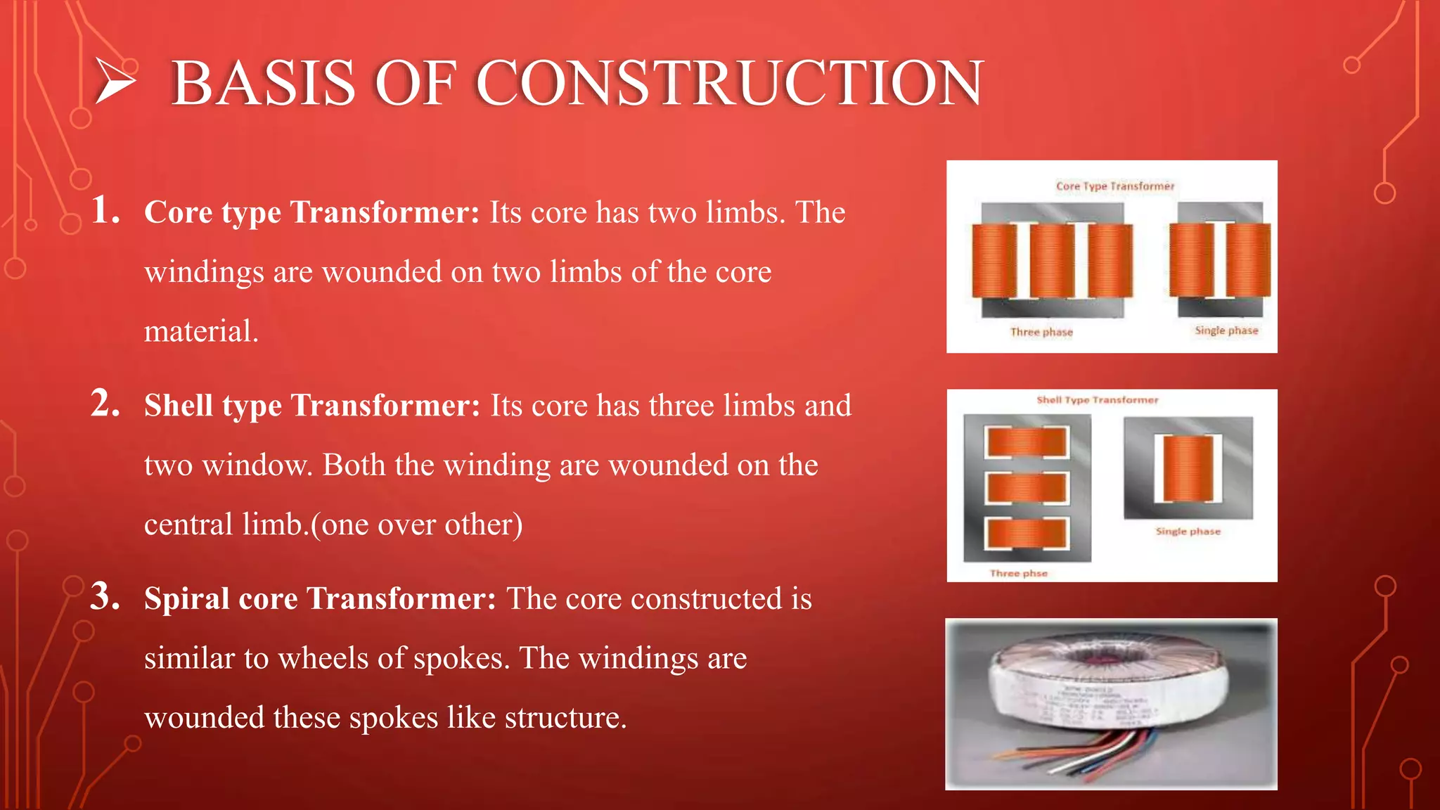  BASIS OF CONSTRUCTION
1. Core type Transformer: Its core has two limbs. The
windings are wounded on two limbs of the core
material.
2. Shell type Transformer: Its core has three limbs and
two window. Both the winding are wounded on the
central limb.(one over other)
3. Spiral core Transformer: The core constructed is
similar to wheels of spokes. The windings are
wounded these spokes like structure.
 