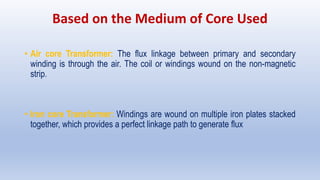 Based on the Medium of Core Used
• Air core Transformer: The flux linkage between primary and secondary
winding is through the air. The coil or windings wound on the non-magnetic
strip.
• Iron core Transformer: Windings are wound on multiple iron plates stacked
together, which provides a perfect linkage path to generate flux
 