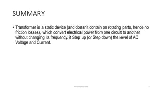 SUMMARY
• Transformer is a static device (and doesn’t contain on rotating parts, hence no
friction losses), which convert electrical power from one circuit to another
without changing its frequency. it Step up (or Step down) the level of AC
Voltage and Current.
Presentation title 1
 
