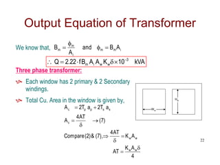We know that,
Three phase transformer:
 Each window has 2 primary & 2 Secondary
windings.
 Total Cu. Area in the window is given by,
Output Equation of Transformer
i
m
m
i
m
m A
B
and
A
B 



kVA
10
K
A
A
B
f
22
.
2
Q 3
w
w
i
m






Ww
Hw
4
A
K
AT
A
K
AT
4
),
7
(
&
)
2
(
Compare
)
7
(
AT
4
A
a
T
2
a
T
2
A
w
w
w
w
c
s
s
p
p
c










22
 