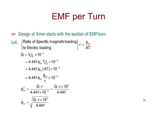 EMF per Turn
 Design of Xmer starts with the section of EMF/turn.
Let,
f
44
.
4
10
r
Q
f
44
.
4
10
r
Q
10
f
44
.
4
r
Q
10
r
f
44
.
4
10
)
AT
(
f
44
.
4
10
I
T
f
44
.
4
10
I
V
Q
AT
r
loading
Electric
to
loading
magnetic
Specific
of
Ratio
3
m
3
3
2
m
3
m
m
3
m
3
p
p
m
3
p
p
m




































24
 