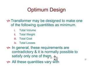 Optimum Design
Transformer may be designed to make one
of the following quantitites as minimum.
i. Total Volume
ii. Total Weight
iii. Total Cost
iv. Total Losses
 In general, these requirements are
contradictory & it is normally possible to
satisfy only one of them.
 All these quantities vary with
AT
r m


27
 