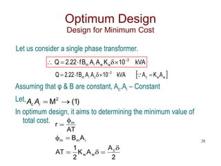 Optimum Design
Design for Minimum Cost
Let us consider a single phase transformer.
kVA
10
K
A
A
B
f
22
.
2
Q 3
w
w
i
m






 
w
w
c
3
c
i
m A
K
A
kVA
10
A
A
B
f
22
.
2
Q 



 

Assuming that φ & B are constant, Ac.Ai – Constant
Let,
In optimum design, it aims to determining the minimum value of
total cost.
2
A
A
K
2
1
AT
A
B
AT
r
c
w
w
i
m
m
m








28
)
1
(
M2


A
A i
c
 