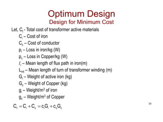30
Optimum Design
Design for Minimum Cost
Let, Ct - Total cost of transformer active materials
Ci – Cost of iron
Cc – Cost of conductor
pi – Loss in iron/kg (W)
pc – Loss in Copper/kg (W)
li – Mean length of flux path in iron(m)
Lmt – Mean length of turn of transformer winding (m)
Gi – Weight of active iron (kg)
Gc – Weight of Copper (kg)
gi – Weight/m3 of iron
gc – Weight/m3 of Copper
c
c
i
i
c
i
t G
c
G
c
C
C
C 



 