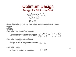 32
c
c
c
i
i
i A
g
c
A
g
c mt
i L
l 
Optimum Design
Design for Minimum Cost
c
i
c
c
i
i
C
C
G
c
G
c


Hence for minimum cost, the cost of iron must be equal to the cost of
copper.
Similarly,
For minimum volume of transformer,
Volume of iron = Volume of Copper
For minimum weight of transformer,
Weight of iron = Weight of Conductor
For minimum loss,
Iron loss = I2R loss in conductor
c
i
c
i
c
c
i
i
g
g
G
G
or
g
G
g
G 

c
i G
G 
c
2
i P
P x

 