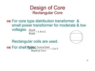  For core type distribution transformer &
small power transformer for moderate & low
voltages
Rectangular coils are used.
 For shell type,
36
Design of Core
Rectangular Core
2
4
.
1 to
Width
Depth

3
2 to
Core
of
Depth
limb
Central
of
Width

 