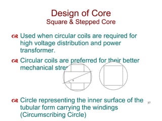  Used when circular coils are required for
high voltage distribution and power
transformer.
 Circular coils are preferred for their better
mechanical strength.
 Circle representing the inner surface of the
tubular form carrying the windings
(Circumscribing Circle)
37
Design of Core
Square & Stepped Core

 