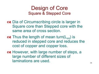  Dia of Circumscribing circle is larger in
Square core than Stepped core with the
same area of cross section.
 Thus the length of mean turn(Lmt) is
reduced in stepped core and reduces the
cost of copper and copper loss.
 However, with large number of steps, a
large number of different sizes of
laminations are used. 38
Design of Core
Square & Stepped Core
 