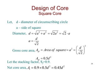 Let, d - diameter of circumscribing circle
a – side of square
Diameter,
Gross core area,
Let the stacking factor, Sf=0.9.
Net core area,
39
Design of Core
Square Core
2
2
2 2
2
2
d
a
a
a
a
a
d






2
2
2
5
.
0
2
d
A
d
a
square
of
Area
A
gi
gi










2
2
45
.
0
5
.
0
9
.
0 d
d
Ai 


 