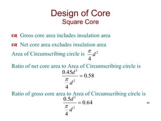  Gross core area includes insulation area
 Net core area excludes insulation area
Area of Circumscribing circle is
Ratio of net core area to Area of Circumscribing circle is
Ratio of gross core area to Area of Circumscribing circle is
40
2
4
d

58
.
0
4
45
.
0
2
2

d
d

64
.
0
4
5
.
0
2
2

d
d

Design of Core
Square Core
 