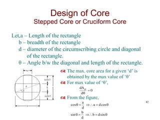 Let,a – Length of the rectangle
b – breadth of the rectangle
d – diameter of the circumscribing circle and diagonal
of the rectangle.
θ – Angle b/w the diagonal and length of the rectangle.
42
Design of Core
Stepped Core or Cruciform Core
θ
d
b
b
a
a
(a-b)/2
(a-b)/2
 The max. core area for a given ‘d’ is
obtained by the max value of ‘θ’
 For max value of ‘θ’,
 From the figure,
0
d
dAgi













sin
d
b
d
b
sin
cos
d
a
d
a
cos
 