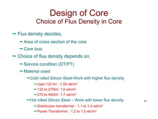  Flux density decides,
Area of cross section of the core
Core loss
 Choice of flux density depends on,
Service condition (DT/PT)
Material used
Cold rolled Silicon Steel-Work with higher flux density
Upto 132 kV : 1.55 wb/m2
132 to 275kV: 1.6 wb/m2
275 to 400kV: 1.7 wb/m2
Hot rolled Silicon Steel – Work with lower flux density
Distribution transformer : 1.1 to 1.4 wb/m2
Power Transformer : 1.2 to 1.5 wb/m2
47
Design of Core
Choice of Flux Density in Core
 