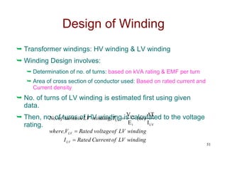 Design of Winding
 Transformer windings: HV winding & LV winding
 Winding Design involves:
 Determination of no. of turns: based on kVA rating & EMF per turn
 Area of cross section of conductor used: Based on rated current and
Current density
 No. of turns of LV winding is estimated first using given
data.
 Then, no. of turns of HV winding is calculated to the voltage
rating.
51
winding
LV
of
Current
Rated
I
winding
LV
of
voltage
Rated
V
where,
T
winding,
LV
in
turns
of
No.
LV
LV



LV
t
LV
LV
I
AT
)
or
(
E
V
 