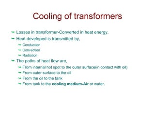 Cooling of transformers
 Losses in transformer-Converted in heat energy.
 Heat developed is transmitted by,
 Conduction
 Convection
 Radiation
 The paths of heat flow are,
 From internal hot spot to the outer surface(in contact with oil)
 From outer surface to the oil
 From the oil to the tank
 From tank to the cooling medium-Air or water.
 