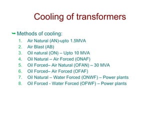 Methods of cooling:
1. Air Natural (AN)-upto 1.5MVA
2. Air Blast (AB)
3. Oil natural (ON) – Upto 10 MVA
4. Oil Natural – Air Forced (ONAF)
5. Oil Forced– Air Natural (OFAN) – 30 MVA
6. Oil Forced– Air Forced (OFAF)
7. Oil Natural – Water Forced (ONWF) – Power plants
8. Oil Forced - Water Forced (OFWF) – Power plants
Cooling of transformers
 