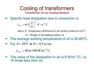  Specific heat dissipation due to convection is,
 The average working temperature of oil is 50-600C.
 For
 The value of the dissipation in air is 8 W/m2.0C. i.e,
10 times less than oil.
Cooling of transformers
Transformer Oil as Cooling Medium
m
surface,
g
dissipatin
of
Height
oil,
to
relative
surface
the
of
difference
e
Temperatur
-
where,
.
/
3
.
40
0
0
2
4
1








H
C
C
m
W
H
conv



,
1
5
.
0
&
200
m
to
H
C 


.
.
W/m
100
to
80 0
2
C
conv 

 