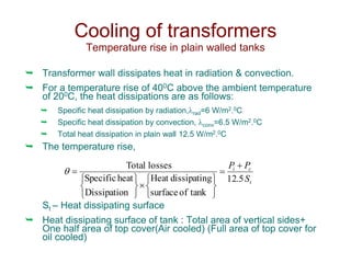  Transformer wall dissipates heat in radiation & convection.
 For a temperature rise of 400C above the ambient temperature
of 200C, the heat dissipations are as follows:
 Specific heat dissipation by radiation,rad=6 W/m2.0C
 Specific heat dissipation by convection, conv=6.5 W/m2.0C
 Total heat dissipation in plain wall 12.5 W/m2.0C
 The temperature rise,
St – Heat dissipating surface
 Heat dissipating surface of tank : Total area of vertical sides+
One half area of top cover(Air cooled) (Full area of top cover for
oil cooled)
Cooling of transformers
Temperature rise in plain walled tanks
t
c
i
S
P
P
5
.
12
tank
of
surface
g
dissipatin
Heat
n
Dissipatio
heat
Specific
losses
Total 
















 