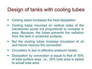 Design of tanks with cooling tubes
 Cooling tubes increases the heat dissipation
 Cooling tubes mounted on vertical sides of the
transformer would not proportional to increase in
area. Because, the tubes prevents the radiation
from the tank in screened surfaces.
 But the cooling tubes increase circulation of oil
and hence improve the convection
 Circulation is due to effective pressure heads
 Dissipation by convection is equal to that of 35%
of tube surface area. i.e., 35% tube area is added
to actual tube area.
 