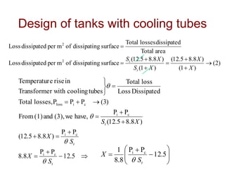 Design of tanks with cooling tubes
)
2
(
)
1
(
)
8
.
8
5
.
12
(
)
1
(
)
8
.
8
5
.
12
(
surface
g
dissipatin
of
m
per
dissipated
Loss
area
Total
dissipated
losses
Total
surface
g
dissipatin
of
m
per
dissipated
Loss
2
2








X
X
X
S
X
S
t
t

















5
.
12
P
P
8
.
8
P
P
)
8
.
8
5
.
12
(
)
8
.
8
5
.
12
(
P
P
have,
we
(3),
and
(1)
From
)
3
(
P
P
P
losses,
Total
Dissipated
Loss
loss
Total
tubes
cooling
r with
Transforme
in
rise
e
Temperatur
c
i
c
i
c
i
c
i
loss
t
t
t
S
X
S
X
X
S














 5
.
12
P
P
8
.
8
1 c
i
t
S
X

 