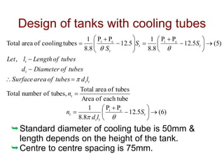 Design of tanks with cooling tubes
)
6
(
5
.
12
P
P
8
.
8
1
each tube
of
Area
tubes
of
area
Total
tubes,
of
number
Total
,
)
5
(
5
.
12
P
P
8
.
8
1
5
.
12
P
P
8
.
8
1
tubes
cooling
of
area
Total
c
i
c
i
c
i




































t
t
t
t
t
t
t
t
t
t
t
t
S
l
d
n
n
l
d
tubes
of
area
Surface
tubes
of
Diameter
d
tubes
of
Length
l
Let
S
S
S





Standard diameter of cooling tube is 50mm &
length depends on the height of the tank.
Centre to centre spacing is 75mm.
 