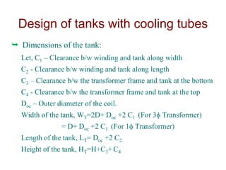  Dimensions of the tank:
Let, C1 – Clearance b/w winding and tank along width
C2 - Clearance b/w winding and tank along length
C3 – Clearance b/w the transformer frame and tank at the bottom
C4 - Clearance b/w the transformer frame and tank at the top
Doc – Outer diameter of the coil.
Width of the tank, WT=2D+ Doc +2 C1 (For 3 Transformer)
= D+ Doc +2 C1 (For 1 Transformer)
Length of the tank, LT= Doc +2 C2
Height of the tank, HT=H+C3+ C4
Design of tanks with cooling tubes
 