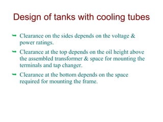  Clearance on the sides depends on the voltage &
power ratings.
 Clearance at the top depends on the oil height above
the assembled transformer & space for mounting the
terminals and tap changer.
 Clearance at the bottom depends on the space
required for mounting the frame.
Design of tanks with cooling tubes
 
