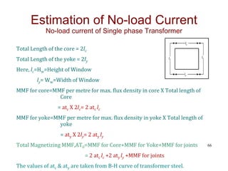 Total Length of the core = 2lc
Total Length of the yoke = 2ly
Here, lc=Hw=Height of Window
ly= Ww=Width of Window
MMF for core=MMF per metre for max. flux density in core X Total length of
Core
= atc X 2lc= 2 atc lc
MMF for yoke=MMF per metre for max. flux density in yoke X Total length of
yoke
= aty X 2ly= 2 aty ly
Total Magnetizing MMF,AT0=MMF for Core+MMF for Yoke+MMF for joints
= 2 atc lc +2 aty ly +MMF for joints
The values of atc & aty are taken from B-H curve of transformer steel.
66
Estimation of No-load Current
No-load current of Single phase Transformer
lC
lC
ly
ly
 